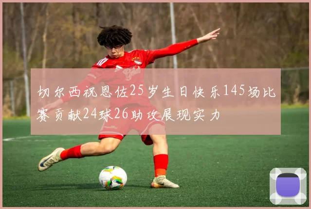 切尔西祝恩佐25岁生日快乐145场比赛贡献24球26助攻展现实力