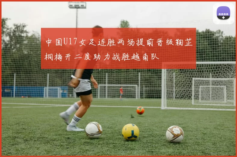 中国U17女足连胜两场提前晋级鞠芷桐梅开二度助力战胜越南队