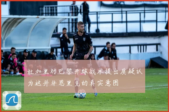 杜加里对巴黎开球战术提出质疑认为这并非恩里克的真实意图
