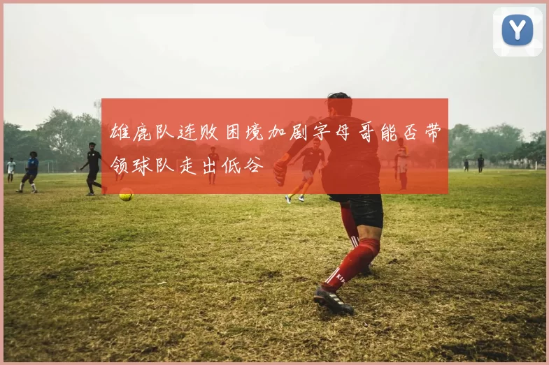 雄鹿队连败困境加剧字母哥能否带领球队走出低谷