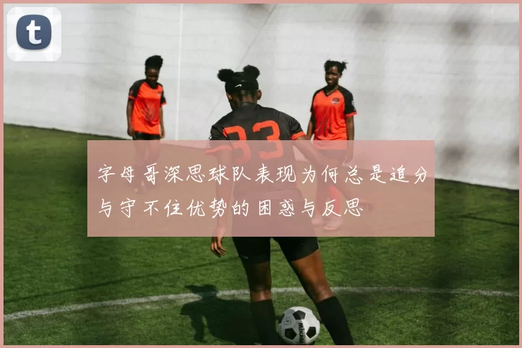字母哥深思球队表现为何总是追分与守不住优势的困惑与反思