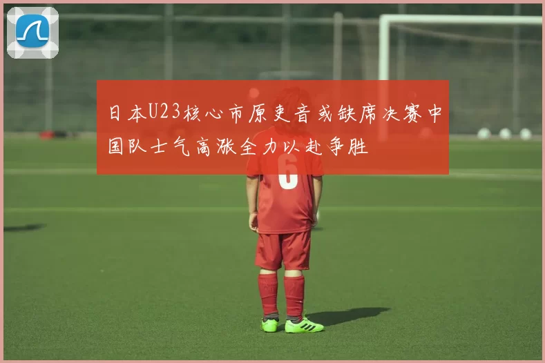 日本U23核心市原吏音或缺席决赛中国队士气高涨全力以赴争胜