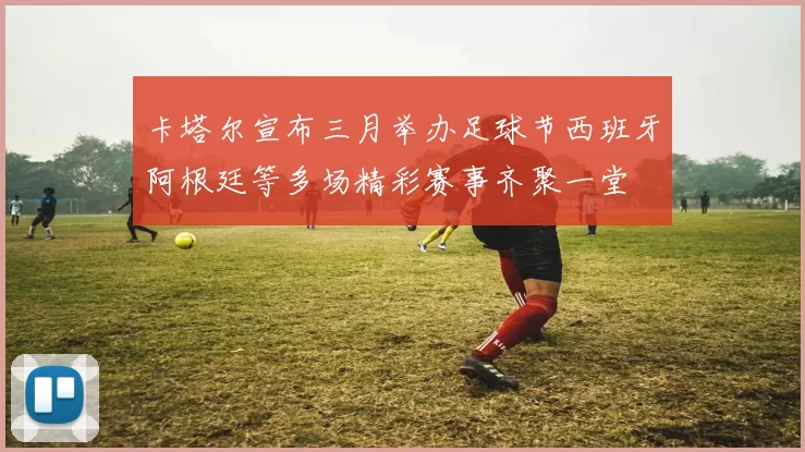 卡塔尔宣布三月举办足球节西班牙阿根廷等多场精彩赛事齐聚一堂