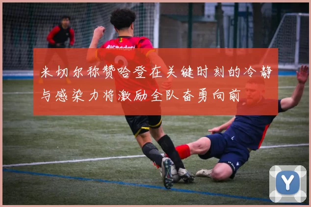 米切尔称赞哈登在关键时刻的冷静与感染力将激励全队奋勇向前