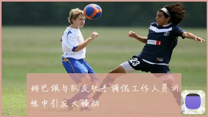 姆巴佩与队友联手调侃工作人员训练中引发大骚动