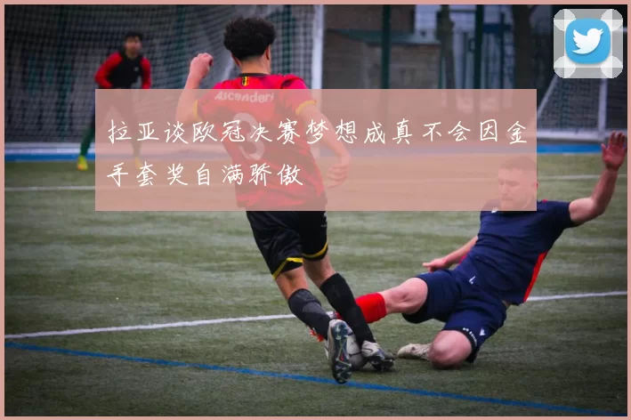 拉亚谈欧冠决赛梦想成真不会因金手套奖自满骄傲