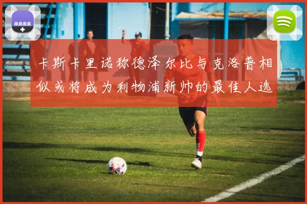 卡斯卡里诺称德泽尔比与克洛普相似或将成为利物浦新帅的最佳人选