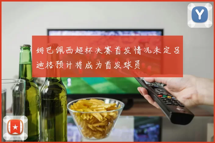 姆巴佩西超杯决赛首发情况未定吕迪格预计将成为首发球员